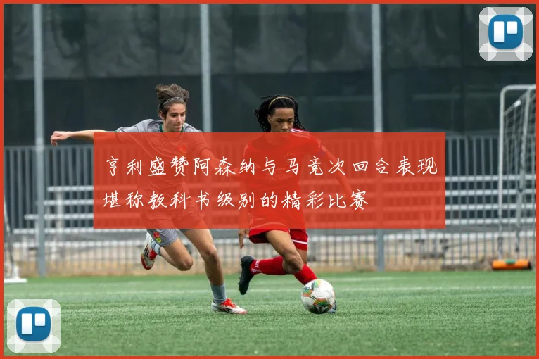 亨利盛赞阿森纳与马竞次回合表现堪称教科书级别的精彩比赛