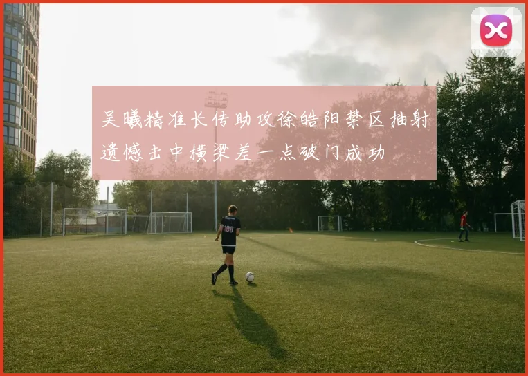 吴曦精准长传助攻徐皓阳禁区抽射遗憾击中横梁差一点破门成功