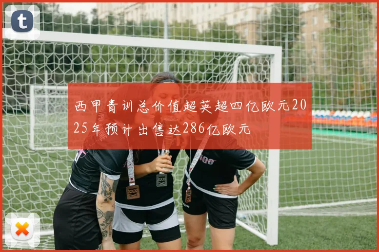 西甲青训总价值超英超四亿欧元2025年预计出售达286亿欧元