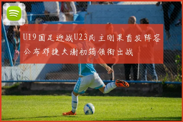 U19国足迎战U23民主刚果首发阵容公布邓捷夫谢初筠领衔出战