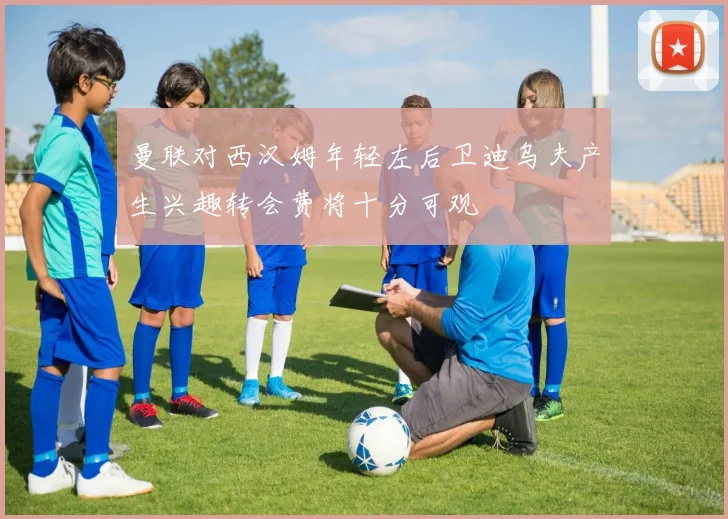 曼联对西汉姆年轻左后卫迪乌夫产生兴趣转会费将十分可观
