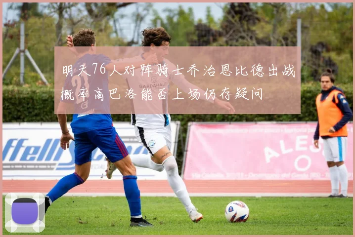 明天76人对阵骑士乔治恩比德出战概率高巴洛能否上场仍存疑问