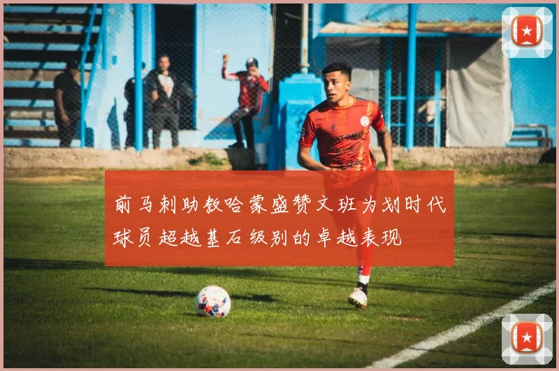 前马刺助教哈蒙盛赞文班为划时代球员超越基石级别的卓越表现