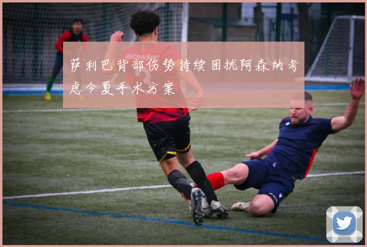 萨利巴背部伤势持续困扰阿森纳考虑今夏手术方案
