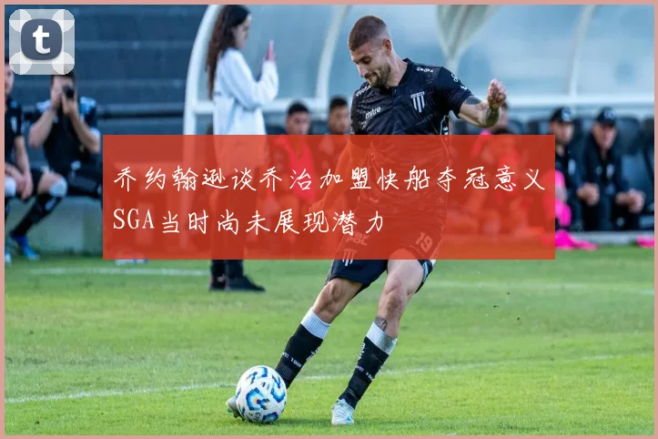 乔约翰逊谈乔治加盟快船夺冠意义SGA当时尚未展现潜力