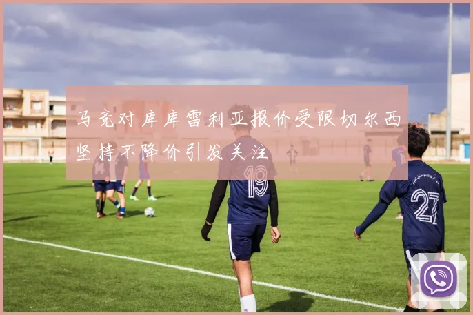 马竞对库库雷利亚报价受限切尔西坚持不降价引发关注
