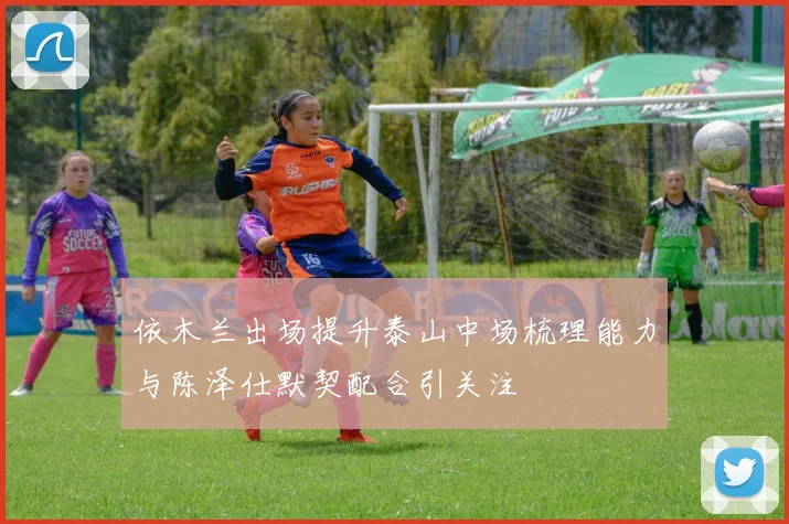 依木兰出场提升泰山中场梳理能力与陈泽仕默契配合引关注