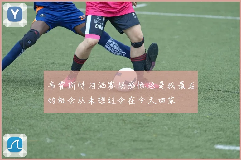 韦霍斯特泪洒赛场感慨这是我最后的机会从未想过会在今天回家