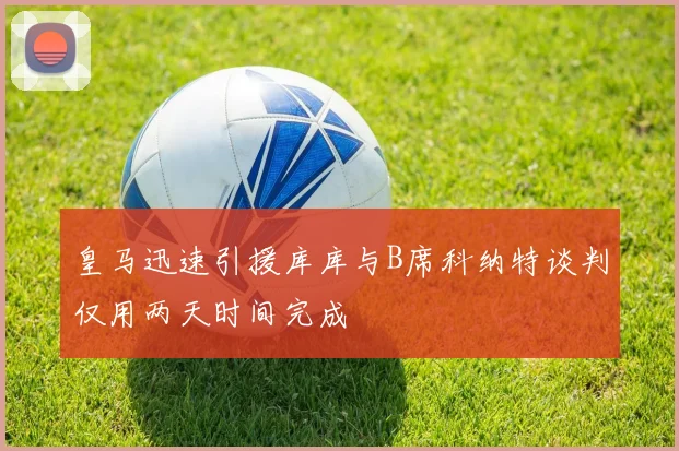 皇马迅速引援库库与B席科纳特谈判仅用两天时间完成