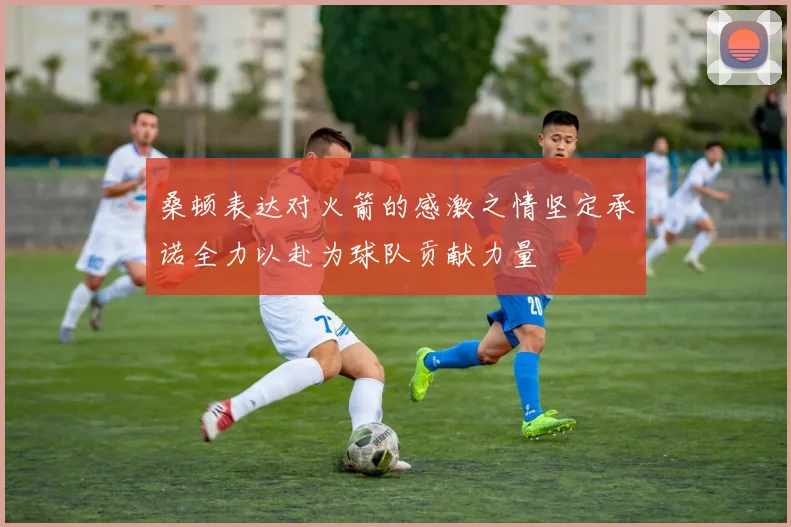 桑顿表达对火箭的感激之情坚定承诺全力以赴为球队贡献力量